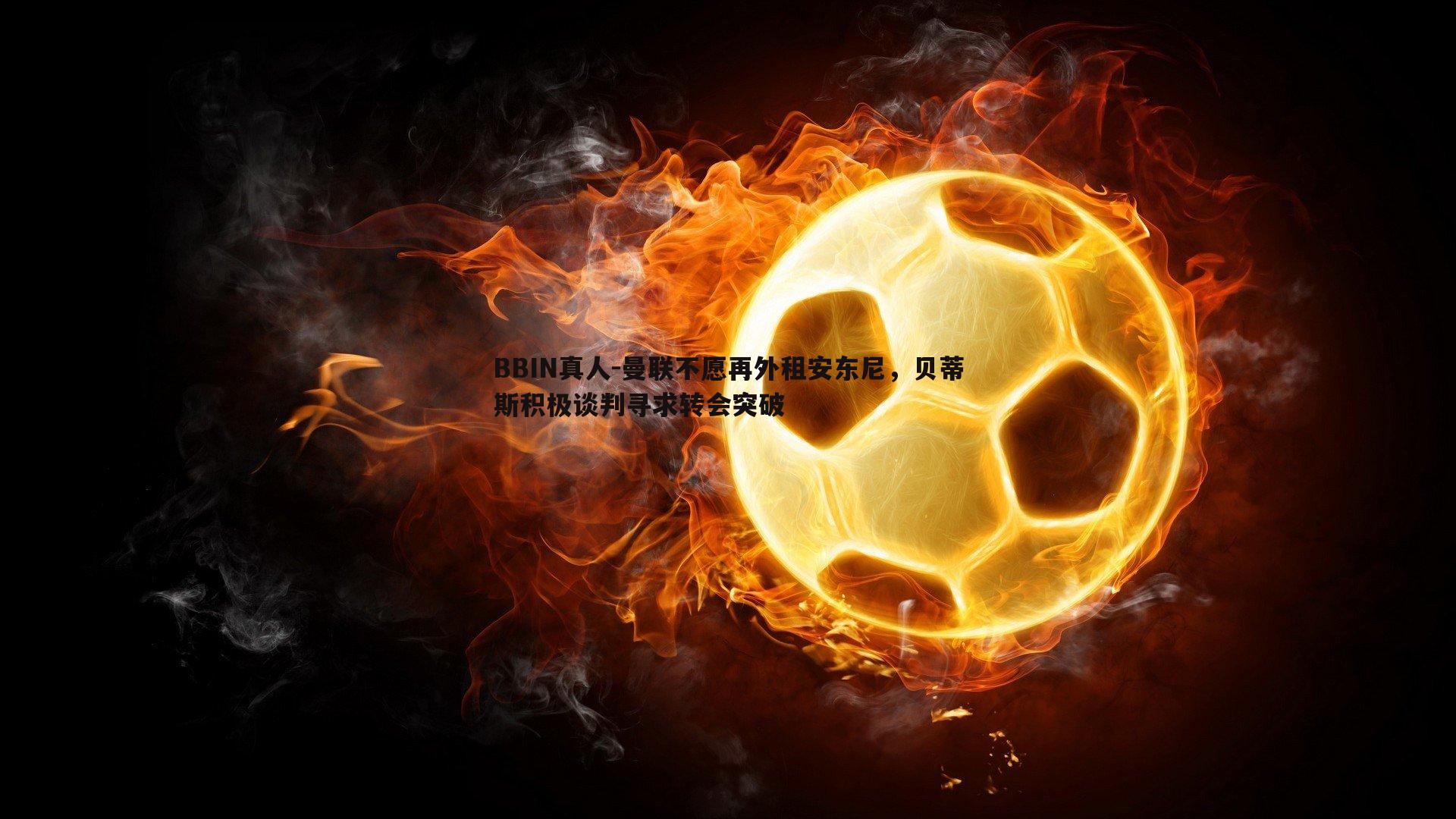 曼联不愿再外租安东尼，贝蒂斯积极谈判寻求转会突破